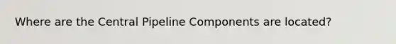 Where are the Central Pipeline Components are located?