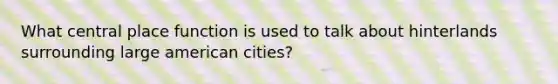 What central place function is used to talk about hinterlands surrounding large american cities?