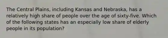 The Central Plains, including Kansas and Nebraska, has a relatively high share of people over the age of sixty-five. Which of the following states has an especially low share of elderly people in its population?