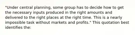 "Under central planning, some group has to decide how to get the necessary inputs produced in the right amounts and delivered to the right places at the right time. This is a nearly impossible task without markets and profits." This quotation best identifies the: