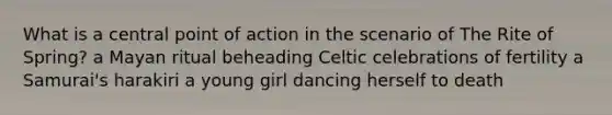 What is a central point of action in the scenario of The Rite of Spring? a Mayan ritual beheading Celtic celebrations of fertility a Samurai's harakiri a young girl dancing herself to death