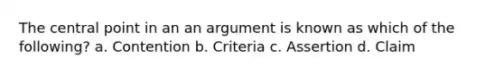 The central point in an an argument is known as which of the following? a. Contention b. Criteria c. Assertion d. Claim