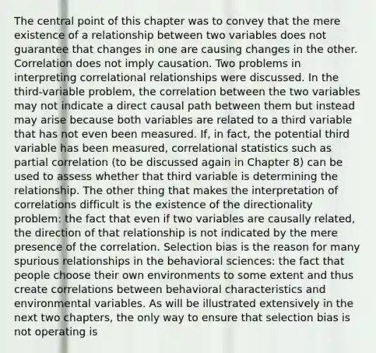 The central point of this chapter was to convey that the mere existence of a relationship between two variables does not guarantee that changes in one are causing changes in the other. Correlation does not imply causation. Two problems in interpreting correlational relationships were discussed. In the third-variable problem, the correlation between the two variables may not indicate a direct causal path between them but instead may arise because both variables are related to a third variable that has not even been measured. If, in fact, the potential third variable has been measured, correlational statistics such as partial correlation (to be discussed again in Chapter 8) can be used to assess whether that third variable is determining the relationship. The other thing that makes the interpretation of correlations difficult is the existence of the directionality problem: the fact that even if two variables are causally related, the direction of that relationship is not indicated by the mere presence of the correlation. Selection bias is the reason for many spurious relationships in the behavioral sciences: the fact that people choose their own environments to some extent and thus create correlations between behavioral characteristics and environmental variables. As will be illustrated extensively in the next two chapters, the only way to ensure that selection bias is not operating is