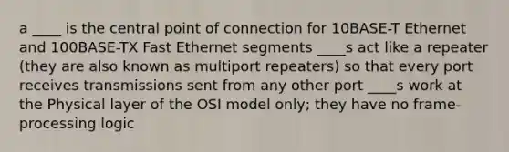 a ____ is the central point of connection for 10BASE-T Ethernet and 100BASE-TX Fast Ethernet segments ____s act like a repeater (they are also known as multiport repeaters) so that every port receives transmissions sent from any other port ____s work at the Physical layer of the OSI model only; they have no frame-processing logic