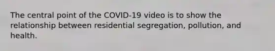 The central point of the COVID-19 video is to show the relationship between residential segregation, pollution, and health.