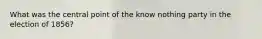 What was the central point of the know nothing party in the election of 1856?