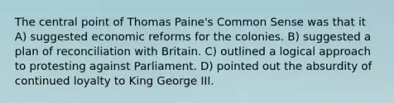 The central point of Thomas Paine's Common Sense was that it A) suggested economic reforms for the colonies. B) suggested a plan of reconciliation with Britain. C) outlined a logical approach to protesting against Parliament. D) pointed out the absurdity of continued loyalty to King George III.