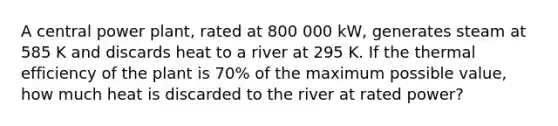 A central power plant, rated at 800 000 kW, generates steam at 585 K and discards heat to a river at 295 K. If the thermal efficiency of the plant is 70% of the maximum possible value, how much heat is discarded to the river at rated power?