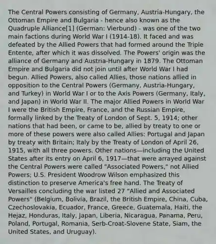 The Central Powers consisting of Germany, Austria-Hungary, the Ottoman Empire and Bulgaria - hence also known as the Quadruple Alliance[1] (German: Vierbund) - was one of the two main factions during World War I (1914-18). It faced and was defeated by the Allied Powers that had formed around the Triple Entente, after which it was dissolved. The Powers' origin was the alliance of Germany and Austria-Hungary in 1879. The Ottoman Empire and Bulgaria did not join until after World War I had begun. Allied Powers, also called Allies, those nations allied in opposition to the Central Powers (Germany, Austria-Hungary, and Turkey) in World War I or to the Axis Powers (Germany, Italy, and Japan) in World War II. The major Allied Powers in World War I were the British Empire, France, and the Russian Empire, formally linked by the Treaty of London of Sept. 5, 1914; other nations that had been, or came to be, allied by treaty to one or more of these powers were also called Allies: Portugal and Japan by treaty with Britain; Italy by the Treaty of London of April 26, 1915, with all three powers. Other nations—including the United States after its entry on April 6, 1917—that were arrayed against the Central Powers were called "Associated Powers," not Allied Powers; U.S. President Woodrow Wilson emphasized this distinction to preserve America's free hand. The Treaty of Versailles concluding the war listed 27 "Allied and Associated Powers" (Belgium, Bolivia, Brazil, the British Empire, China, Cuba, Czechoslovakia, Ecuador, France, Greece, Guatemala, Haiti, the Hejaz, Honduras, Italy, Japan, Liberia, Nicaragua, Panama, Peru, Poland, Portugal, Romania, Serb-Croat-Slovene State, Siam, the United States, and Uruguay).