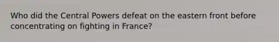 Who did the Central Powers defeat on the eastern front before concentrating on fighting in France?