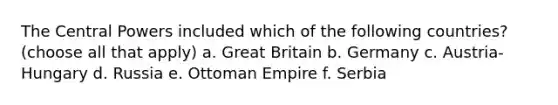 The Central Powers included which of the following countries? (choose all that apply) a. Great Britain b. Germany c. Austria-Hungary d. Russia e. Ottoman Empire f. Serbia