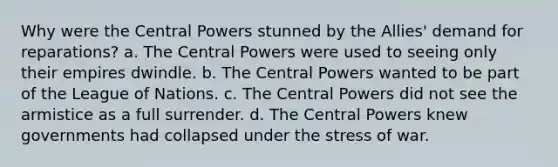 Why were the Central Powers stunned by the Allies' demand for reparations? a. The Central Powers were used to seeing only their empires dwindle. b. The Central Powers wanted to be part of the League of Nations. c. The Central Powers did not see the armistice as a full surrender. d. The Central Powers knew governments had collapsed under the stress of war.