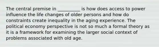 The central premise in __________ is how does access to power influence the life changes of older persons and how do constraints create inequality in the aging experience. The political economy perspective is not so much a formal theory as it is a framework for examining the larger social context of problems associated with old age.