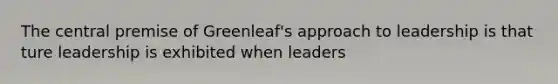 The central premise of Greenleaf's approach to leadership is that ture leadership is exhibited when leaders