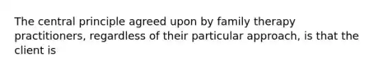 The central principle agreed upon by family therapy practitioners, regardless of their particular approach, is that the client is