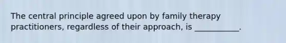 The central principle agreed upon by family therapy practitioners, regardless of their approach, is ___________.