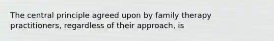 The central principle agreed upon by family therapy practitioners, regardless of their approach, is