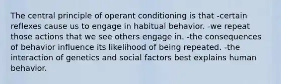 The central principle of operant conditioning is that -certain reflexes cause us to engage in habitual behavior. -we repeat those actions that we see others engage in. -the consequences of behavior influence its likelihood of being repeated. -the interaction of genetics and social factors best explains human behavior.