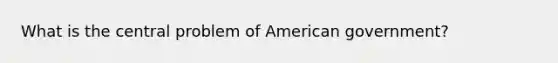 What is the central problem of American government?