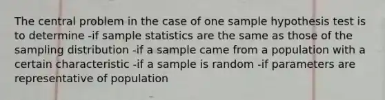 The central problem in the case of one sample hypothesis test is to determine -if sample statistics are the same as those of the sampling distribution -if a sample came from a population with a certain characteristic -if a sample is random -if parameters are representative of population