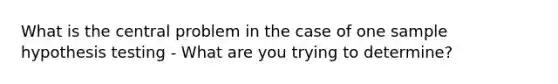 What is the central problem in the case of one sample hypothesis testing - What are you trying to determine?