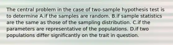 The central problem in the case of two-sample hypothesis test is to determine A.if the samples are random. B.if sample statistics are the same as those of the sampling distribution. C.if the parameters are representative of the populations. D.if two populations differ significantly on the trait in question.