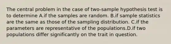 The central problem in the case of two-sample hypothesis test is to determine A.if the samples are random. B.if sample statistics are the same as those of the sampling distribution. C.if the parameters are representative of the populations.D.if two populations differ significantly on the trait in question.