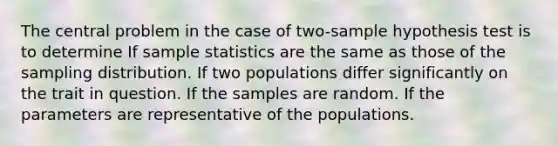 The central problem in the case of two-sample hypothesis test is to determine If sample statistics are the same as those of the sampling distribution. If two populations differ significantly on the trait in question. If the samples are random. If the parameters are representative of the populations.