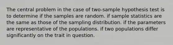 The central problem in the case of two-sample hypothesis test is to determine if the samples are random. if sample statistics are the same as those of the sampling distribution. if the parameters are representative of the populations. if two populations differ significantly on the trait in question.