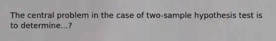 The central problem in the case of two-sample hypothesis test is to determine...?