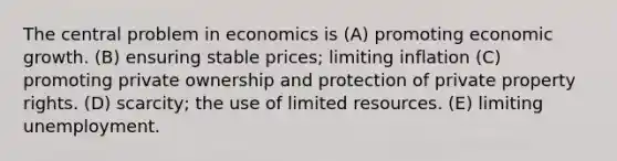 The central problem in economics is (A) promoting economic growth. (B) ensuring stable prices; limiting inflation (C) promoting private ownership and protection of private property rights. (D) scarcity; the use of limited resources. (E) limiting unemployment.