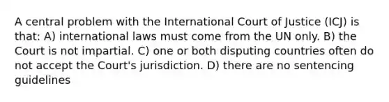 A central problem with the International Court of Justice (ICJ) is that: A) international laws must come from the UN only. B) the Court is not impartial. C) one or both disputing countries often do not accept the Court's jurisdiction. D) there are no sentencing guidelines