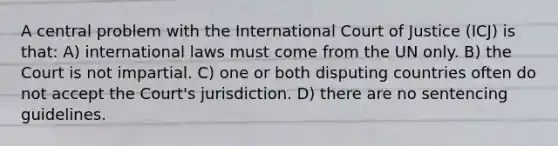 A central problem with the International Court of Justice (ICJ) is that: A) international laws must come from the UN only. B) the Court is not impartial. C) one or both disputing countries often do not accept the Court's jurisdiction. D) there are no sentencing guidelines.