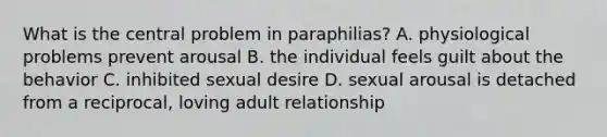 What is the central problem in paraphilias? A. physiological problems prevent arousal B. the individual feels guilt about the behavior C. inhibited sexual desire D. sexual arousal is detached from a reciprocal, loving adult relationship