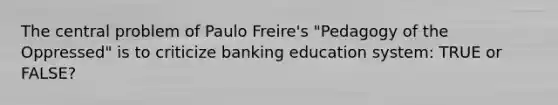 The central problem of Paulo Freire's "Pedagogy of the Oppressed" is to criticize banking education system: TRUE or FALSE?