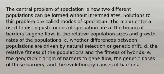 The central problem of speciation is how two different populations can be formed without intermediates. Solutions to this problem are called modes of speciation. The major criteria used to distinguish modes of speciation are a. the timing of barriers to gene flow. b. the relative population sizes and growth rates of the populations. c. whether differences between populations are driven by natural selection or genetic drift. d. the relative fitness of the populations and the fitness of hybrids. e. the geographic origin of barriers to gene flow, the genetic bases of these barriers, and the evolutionary causes of barriers.