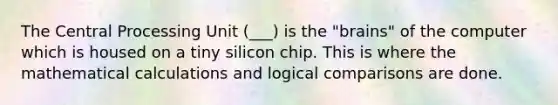 The Central Processing Unit (___) is the "brains" of the computer which is housed on a tiny silicon chip. This is where the mathematical calculations and logical comparisons are done.