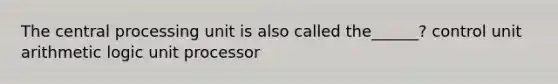 The central processing unit is also called the______? control unit arithmetic logic unit processor