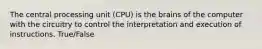 The central processing unit (CPU) is the brains of the computer with the circuitry to control the interpretation and execution of instructions. True/False