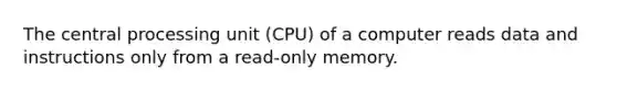 The central processing unit (CPU) of a computer reads data and instructions only from a read-only memory.