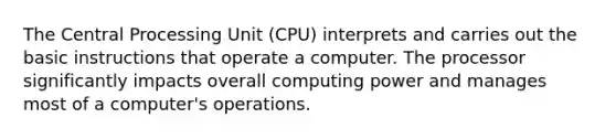 The Central Processing Unit (CPU) interprets and carries out the basic instructions that operate a computer. The processor significantly impacts overall computing power and manages most of a computer's operations.