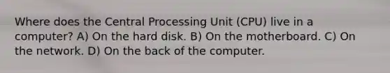 Where does the Central Processing Unit (CPU) live in a computer? A) On the hard disk. B) On the motherboard. C) On the network. D) On the back of the computer.