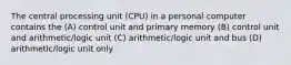 The central processing unit (CPU) in a personal computer contains the (A) control unit and primary memory (B) control unit and arithmetic/logic unit (C) arithmetic/logic unit and bus (D) arithmetic/logic unit only