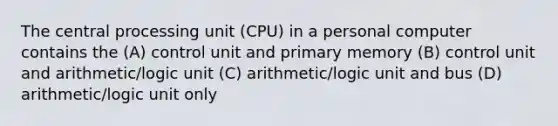 The central processing unit (CPU) in a personal computer contains the (A) control unit and primary memory (B) control unit and arithmetic/logic unit (C) arithmetic/logic unit and bus (D) arithmetic/logic unit only