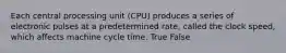 Each central processing unit (CPU) produces a series of electronic pulses at a predetermined rate, called the clock speed, which affects machine cycle time. True False