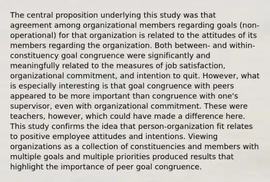 The central proposition underlying this study was that agreement among organizational members regarding goals (non-operational) for that organization is related to the attitudes of its members regarding the organization. Both between- and within-constituency goal congruence were significantly and meaningfully related to the measures of job satisfaction, organizational commitment, and intention to quit. However, what is especially interesting is that goal congruence with peers appeared to be more important than congruence with one's supervisor, even with organizational commitment. These were teachers, however, which could have made a difference here. This study confirms the idea that person-organization fit relates to positive employee attitudes and intentions. Viewing organizations as a collection of constituencies and members with multiple goals and multiple priorities produced results that highlight the importance of peer goal congruence.