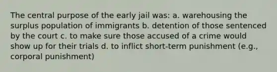 The central purpose of the early jail was: a. warehousing the surplus population of immigrants b. detention of those sentenced by the court c. to make sure those accused of a crime would show up for their trials d. to inflict short-term punishment (e.g., corporal punishment)