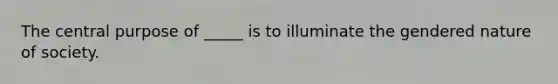 The central purpose of _____ is to illuminate the gendered nature of society.