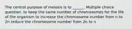 The central purpose of meiosis is to ______. Multiple choice question. to keep the same number of chromosomes for the life of the organism to increase the chromosome number from n to 2n reduce the chromosome number from 2n to n