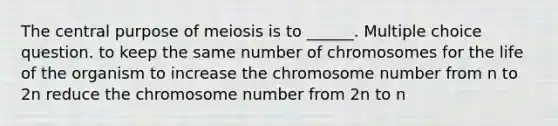 The central purpose of meiosis is to ______. Multiple choice question. to keep the same number of chromosomes for the life of the organism to increase the chromosome number from n to 2n reduce the chromosome number from 2n to n